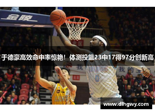 于德豪高效命中率惊艳！体测投篮23中17得97分创新高