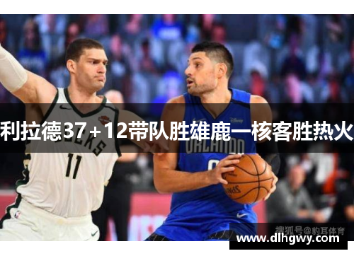 利拉德37+12带队胜雄鹿一核客胜热火